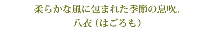 柔らかな風に包まれた季節の息吹。八衣 （はごろも）