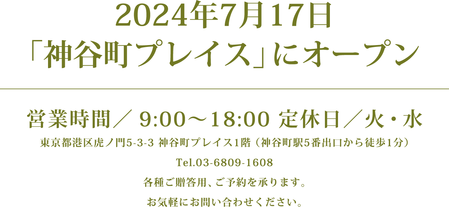 2024年7月17日「神谷町プレイス」にオープン　営業時間／9:00〜18:00 定休日／火・水　東京都港区虎ノ門5-3-3 神谷町プレイス1階 （神谷町駅5番出口から徒歩1分）Tel.03-6809-1608　各種ご贈答用、ご予約を承ります。お気軽にお問い合わせください。